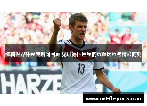 穆勒世界杯经典瞬间回顾 见证德国巨星的辉煌历程与精彩时刻