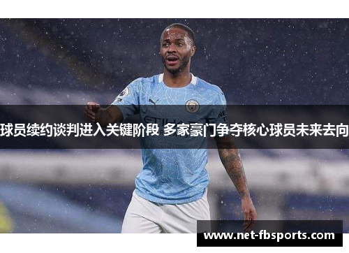 球员续约谈判进入关键阶段 多家豪门争夺核心球员未来去向