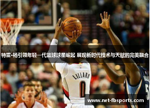 特雷·杨引领年轻一代篮球球星崛起 展现新时代技术与天赋的完美融合