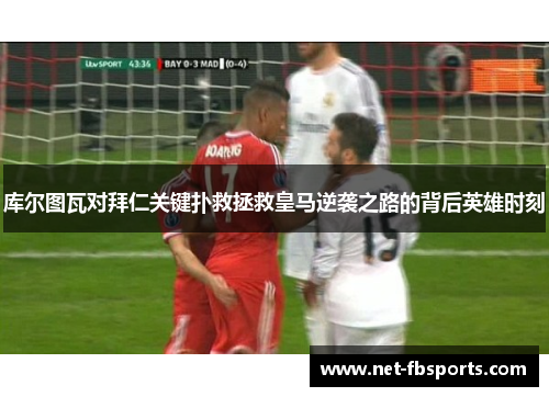库尔图瓦对拜仁关键扑救拯救皇马逆袭之路的背后英雄时刻