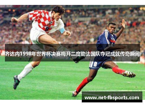 齐达内1998年世界杯决赛梅开二度助法国队夺冠成就传奇瞬间