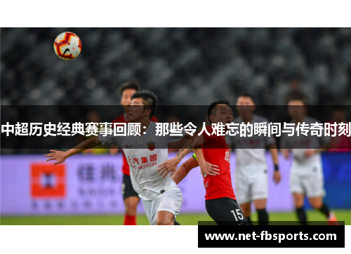 中超历史经典赛事回顾：那些令人难忘的瞬间与传奇时刻