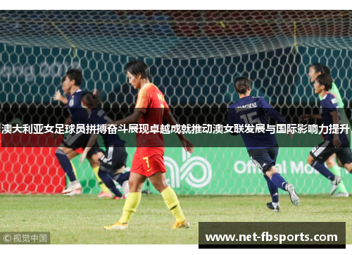 澳大利亚女足球员拼搏奋斗展现卓越成就推动澳女联发展与国际影响力提升