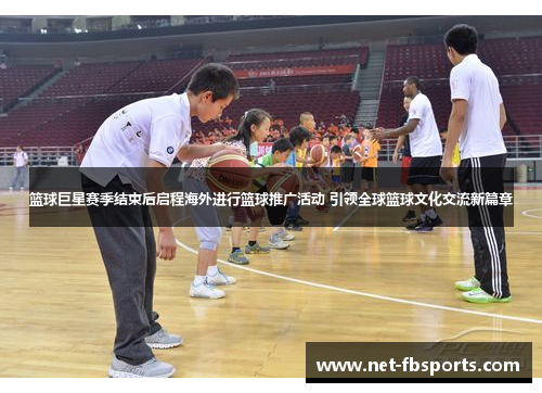 篮球巨星赛季结束后启程海外进行篮球推广活动 引领全球篮球文化交流新篇章