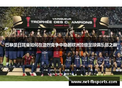 巴黎圣日耳曼如何在激烈竞争中稳居欧洲顶级足球俱乐部之巅