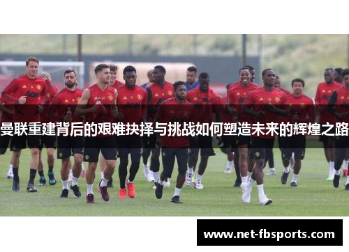 曼联重建背后的艰难抉择与挑战如何塑造未来的辉煌之路