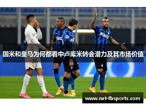 国米和皇马为何都看中卢库米转会潜力及其市场价值