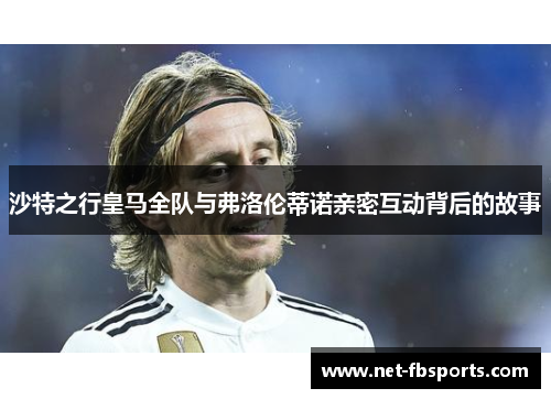 沙特之行皇马全队与弗洛伦蒂诺亲密互动背后的故事