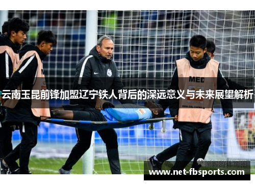 云南玉昆前锋加盟辽宁铁人背后的深远意义与未来展望解析