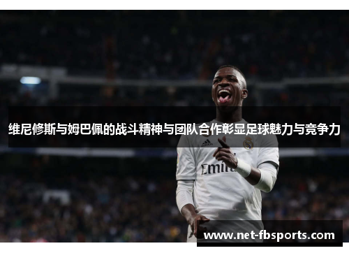 维尼修斯与姆巴佩的战斗精神与团队合作彰显足球魅力与竞争力