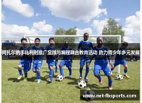 阿扎尔携手比利时推广足球与编程融合教育活动 助力青少年多元发展 阿扎尔携手比利时推广足球与编程融合教育活动 助力青少年多元发展