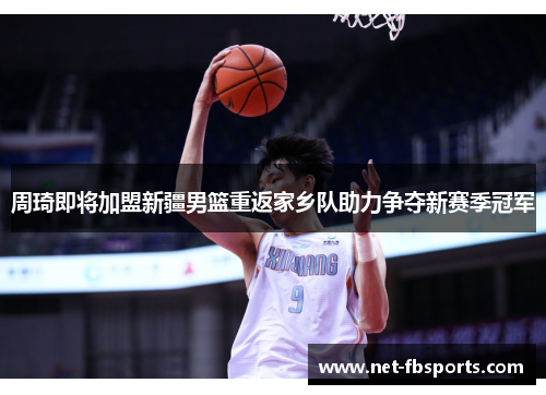 周琦即将加盟新疆男篮重返家乡队助力争夺新赛季冠军