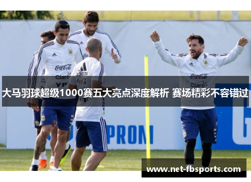 大马羽球超级1000赛五大亮点深度解析 赛场精彩不容错过 大马羽球超级1000赛五大亮点深度解析 赛场精彩不容错过