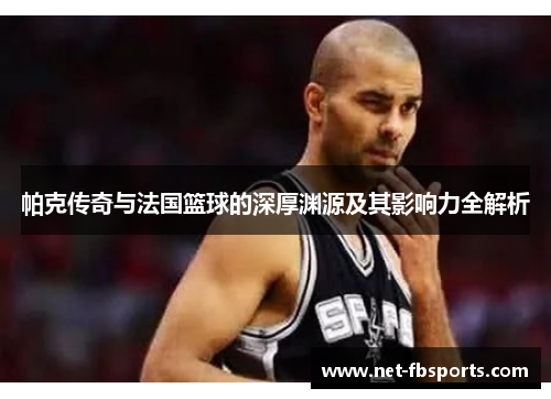 帕克传奇与法国篮球的深厚渊源及其影响力全解析